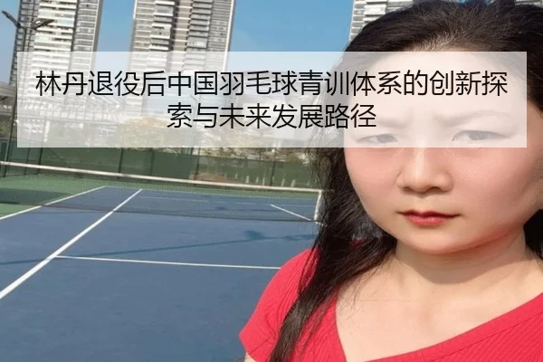 林丹退役后中国羽毛球青训体系的创新探索与未来发展路径