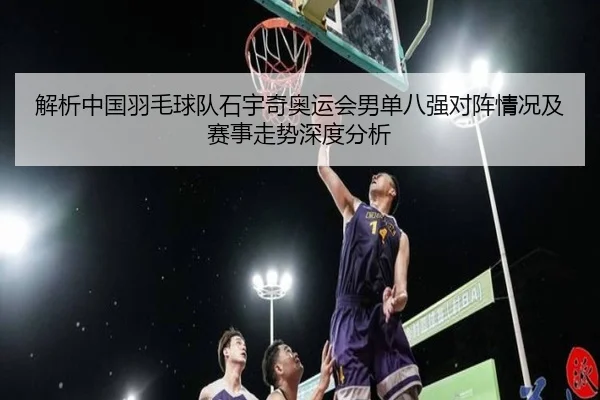 解析中国羽毛球队石宇奇奥运会男单八强对阵情况及赛事走势深度分析